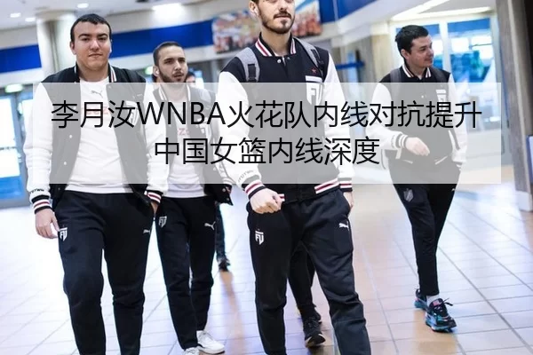 李月汝WNBA火花队内线对抗提升中国女篮内线深度
