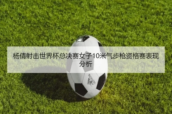 杨倩射击世界杯总决赛女子10米气步枪资格赛表现分析