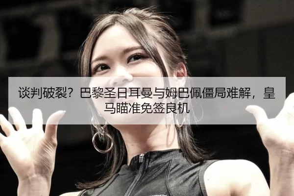 谈判破裂？巴黎圣日耳曼与姆巴佩僵局难解，皇马瞄准免签良机