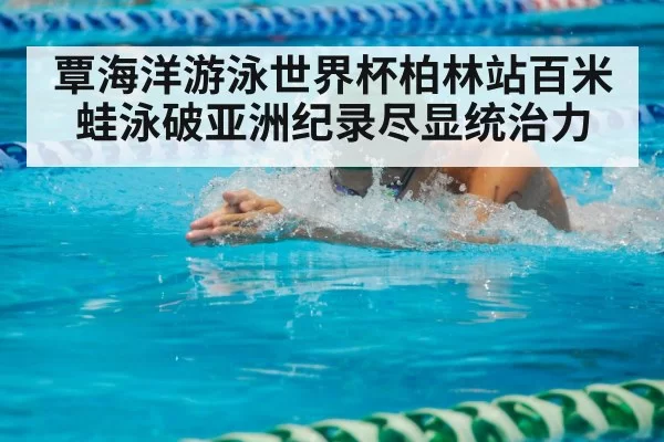 覃海洋游泳世界杯柏林站百米蛙泳破亚洲纪录尽显统治力