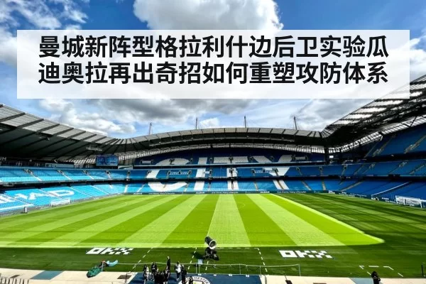 曼城新阵型格拉利什边后卫实验瓜迪奥拉再出奇招如何重塑攻防体系